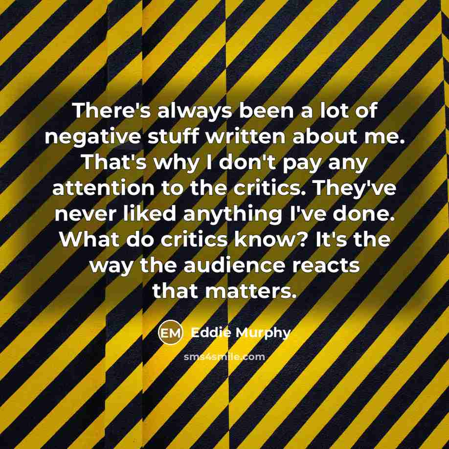 “There's always been a lot of negative stuff written about me. That's why I don't pay any attention to the critics. They've never liked anything I've done. What do critics know? It's the way the audience reacts that matters.” quote by Eddie Murphy