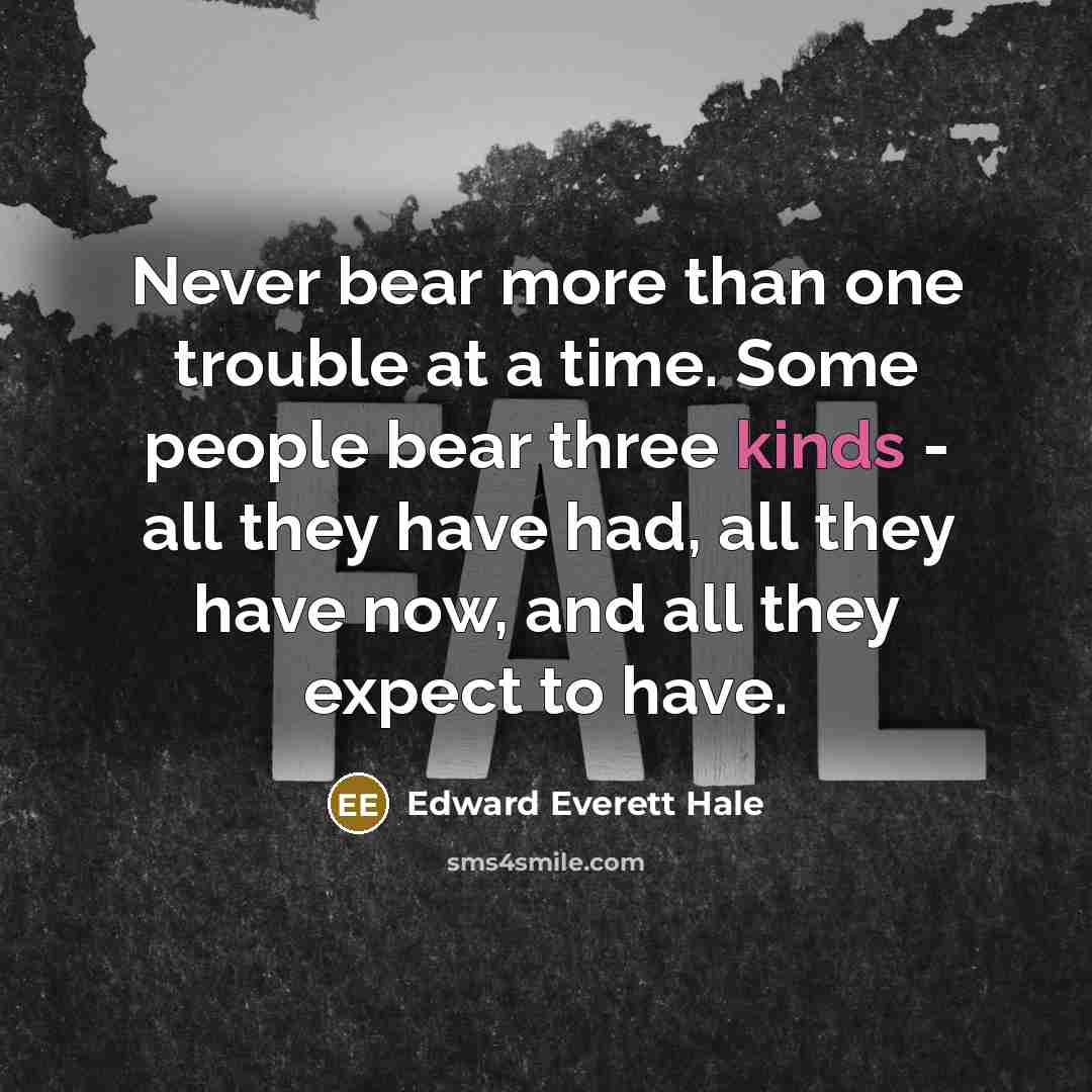 “Never bear more than one trouble at a time. Some people bear three kinds - all they have had, all they have now, and all they expect to have.” quote by Edward Everett Hale