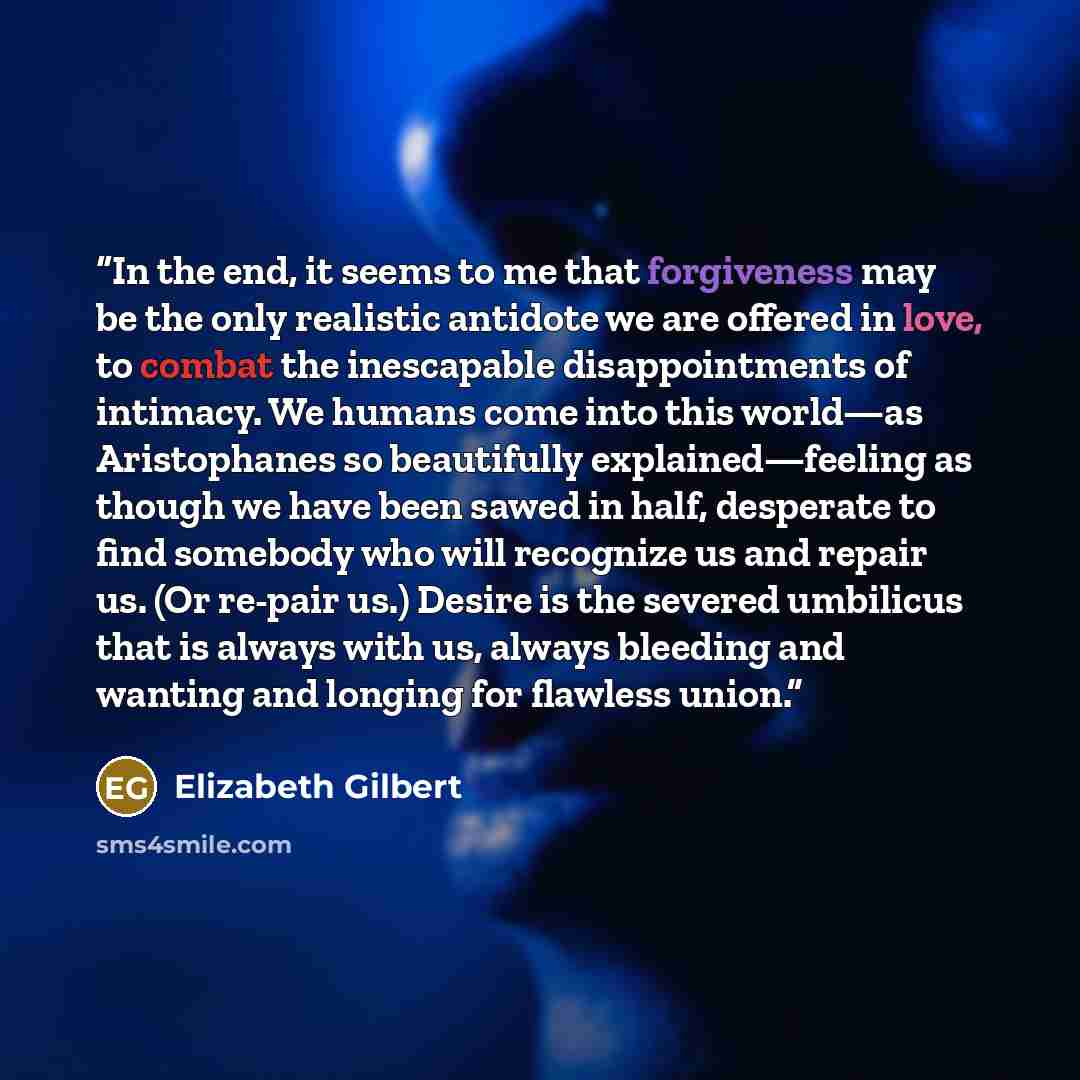 “In the end, it seems to me that forgiveness may be the only realistic antidote we are offered in love, to combat the inescapable disappointments of intimacy. We humans come into this world—as Aristophanes so beautifully explained—feeling as though we have been sawed in half, desperate to find…” quote by Elizabeth Gilbert