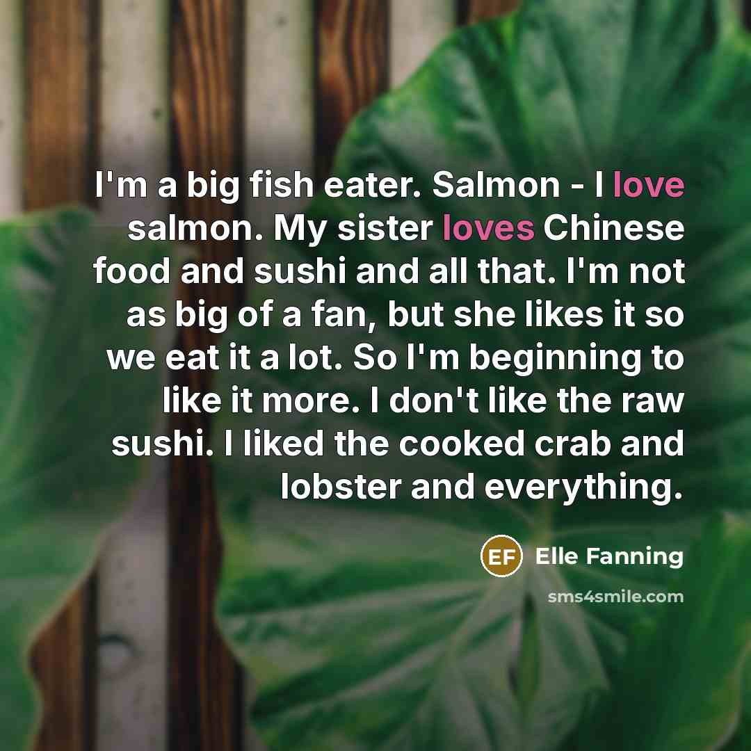“I'm a big fish eater. Salmon - I love salmon. My sister loves Chinese food and sushi and all that. I'm not as big of a fan, but she likes it so we eat it a lot. So I'm beginning to like it more. I don't like the raw sushi. I liked the cooked crab and lobster and everything.” quote by Elle Fanning