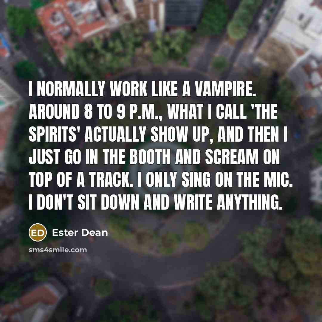 “I normally work like a vampire. Around 8 to 9 P.M., what I call 'the spirits' actually show up, and then I just go in the booth and scream on top of a track. I only sing on the mic. I don't sit down and write anything.” quote by Ester Dean