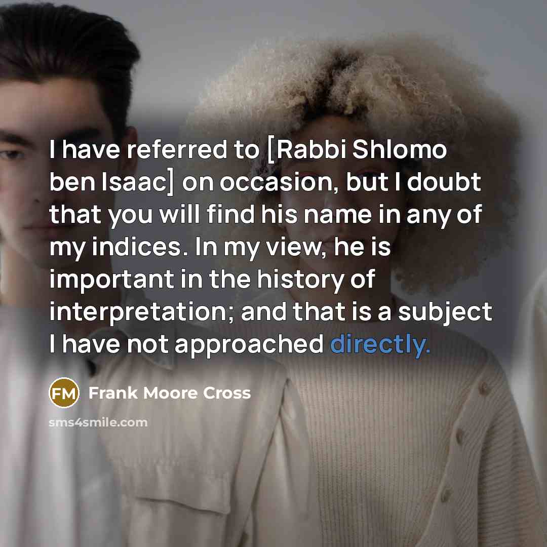 “I have referred to [Rabbi Shlomo ben Isaac] on occasion, but I doubt that you will find his name in any of my indices. In my view, he is important in the history of interpretation; and that is a subject I have not approached directly.” quote by Frank Moore Cross