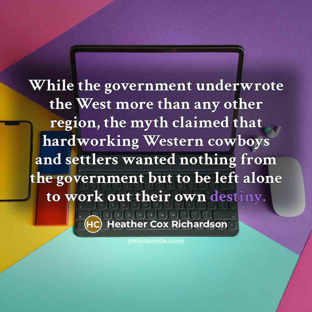 “While the government underwrote the West more than any other region, the myth claimed that hardworking Western cowboys and settlers wanted nothing from the government but to be left alone to work out their own destiny.” quote by Heather Cox Richardson