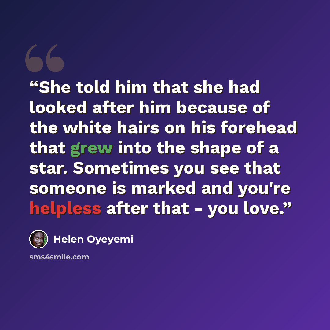 “She told him that she had looked after him because of the white hairs on his forehead that grew into the shape of a star. Sometimes you see that someone is marked and you're helpless after that - you love.” quote by Helen Oyeyemi