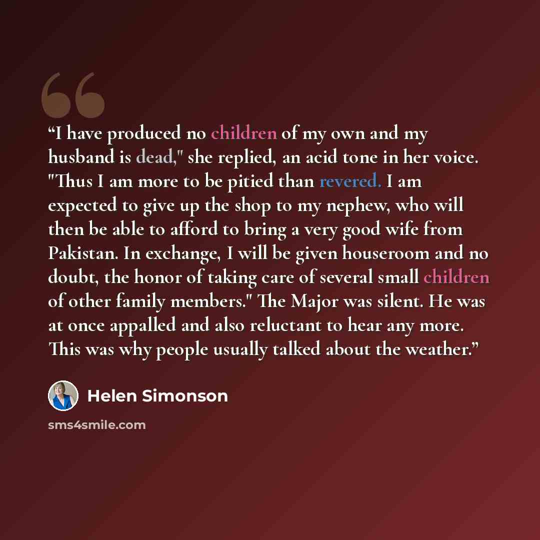 “I have produced no children of my own and my husband is dead," she replied, an acid tone in her voice. "Thus I am more to be pitied than revered. I am expected to give up the shop to my nephew, who will then be able to afford to bring a very good wife from Pakistan. In exchange, I will be given…” quote by Helen Simonson