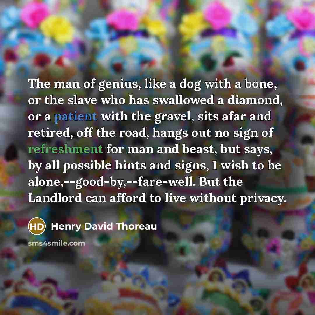 “The man of genius, like a dog with a bone, or the slave who has swallowed a diamond, or a patient with the gravel, sits afar and retired, off the road, hangs out no sign of refreshment for man and beast, but says, by all possible hints and signs, I wish to be alone,--good-by,--fare-well. But the…” quote by Henry David Thoreau