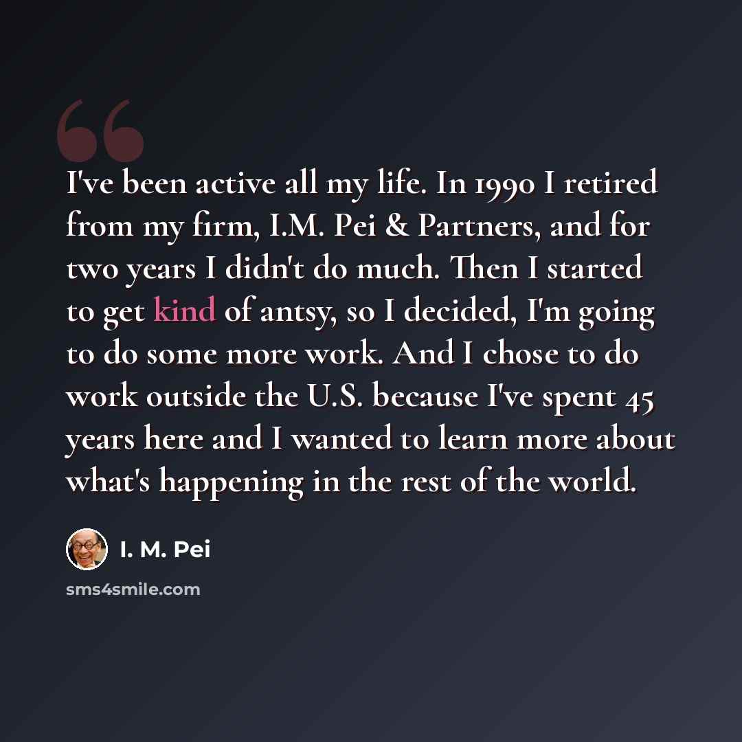 “I've been active all my life. In 1990 I retired from my firm, I.M. Pei & Partners, and for two years I didn't do much. Then I started to get kind of antsy, so I decided, I'm going to do some more work. And I chose to do work outside the U.S. because I've spent 45 years here and I wanted to learn…” quote by I. M. Pei
