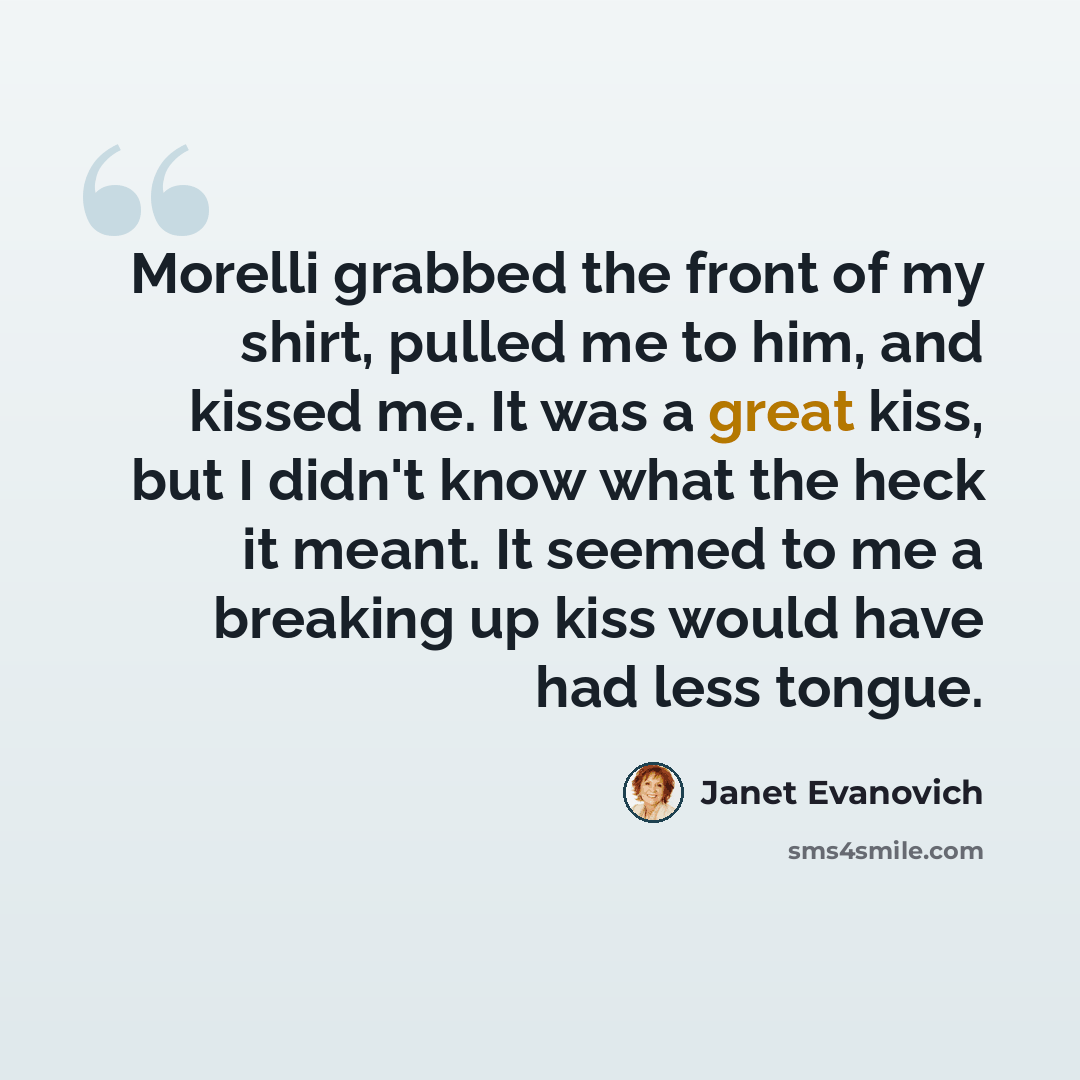 “Morelli grabbed the front of my shirt, pulled me to him, and kissed me. It was a great kiss, but I didn't know what the heck it meant. It seemed to me a breaking up kiss would have had less tongue.” quote by Janet Evanovich