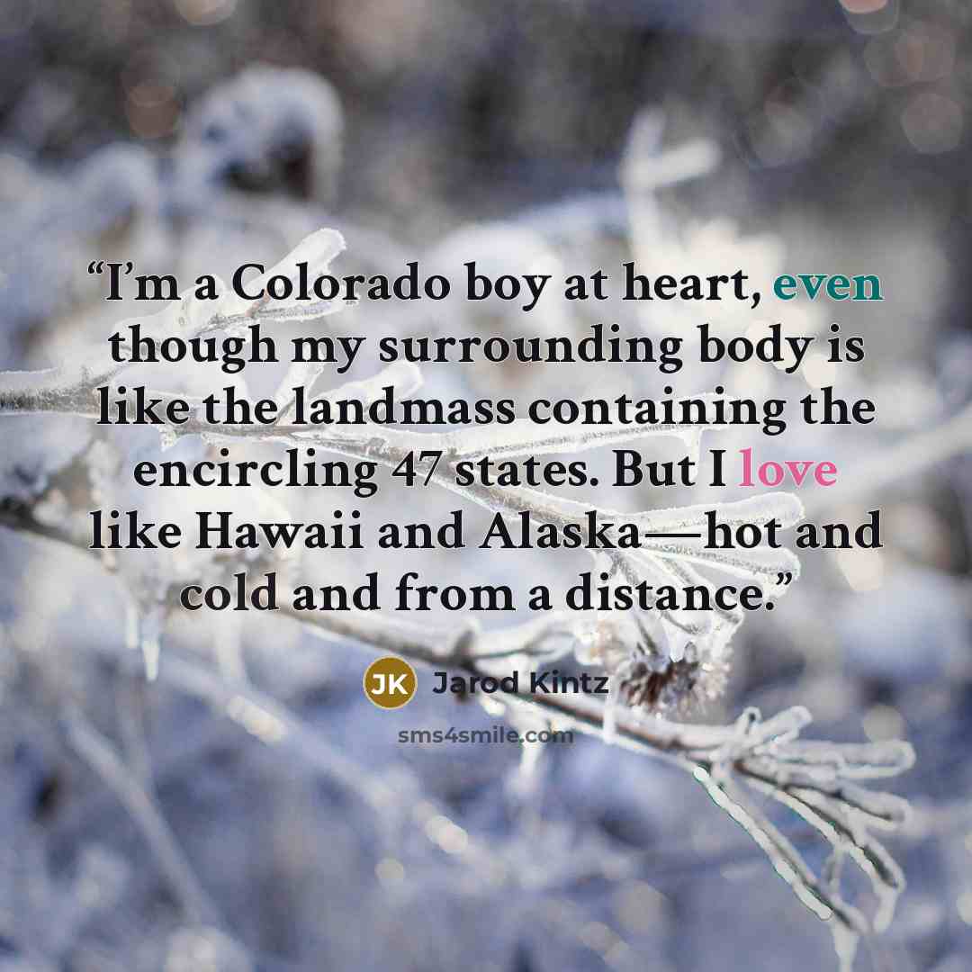 “I’m a Colorado boy at heart, even though my surrounding body is like the landmass containing the encircling 47 states. But I love like Hawaii and Alaska—hot and cold and from a distance.” quote by Jarod Kintz