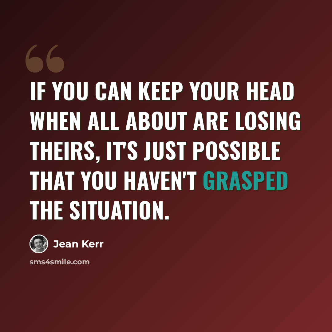 “If you can keep your head when all about are losing theirs, it's just possible that you haven't grasped the situation.” quote by Jean Kerr