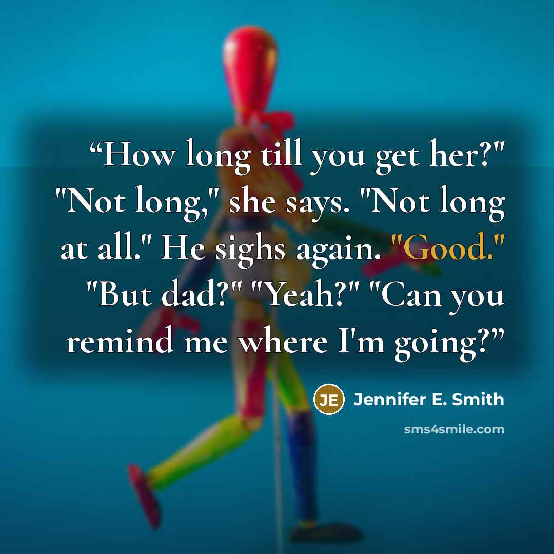 “How long till you get her?" "Not long," she says. "Not long at all." He sighs again. "Good." "But dad?" "Yeah?" "Can you remind me where I'm going?” quote by Jennifer E. Smith