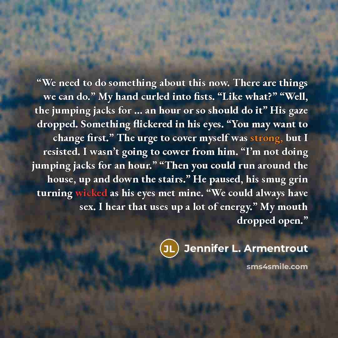 “We need to do something about this now. There are things we can do.” My hand curled into fists. “Like what?” “Well, the jumping jacks for … an hour or so should do it” His gaze dropped. Something flickered in his eyes. “You may want to change first.” The urge to cover myself was strong, but I…” quote by Jennifer L. Armentrout