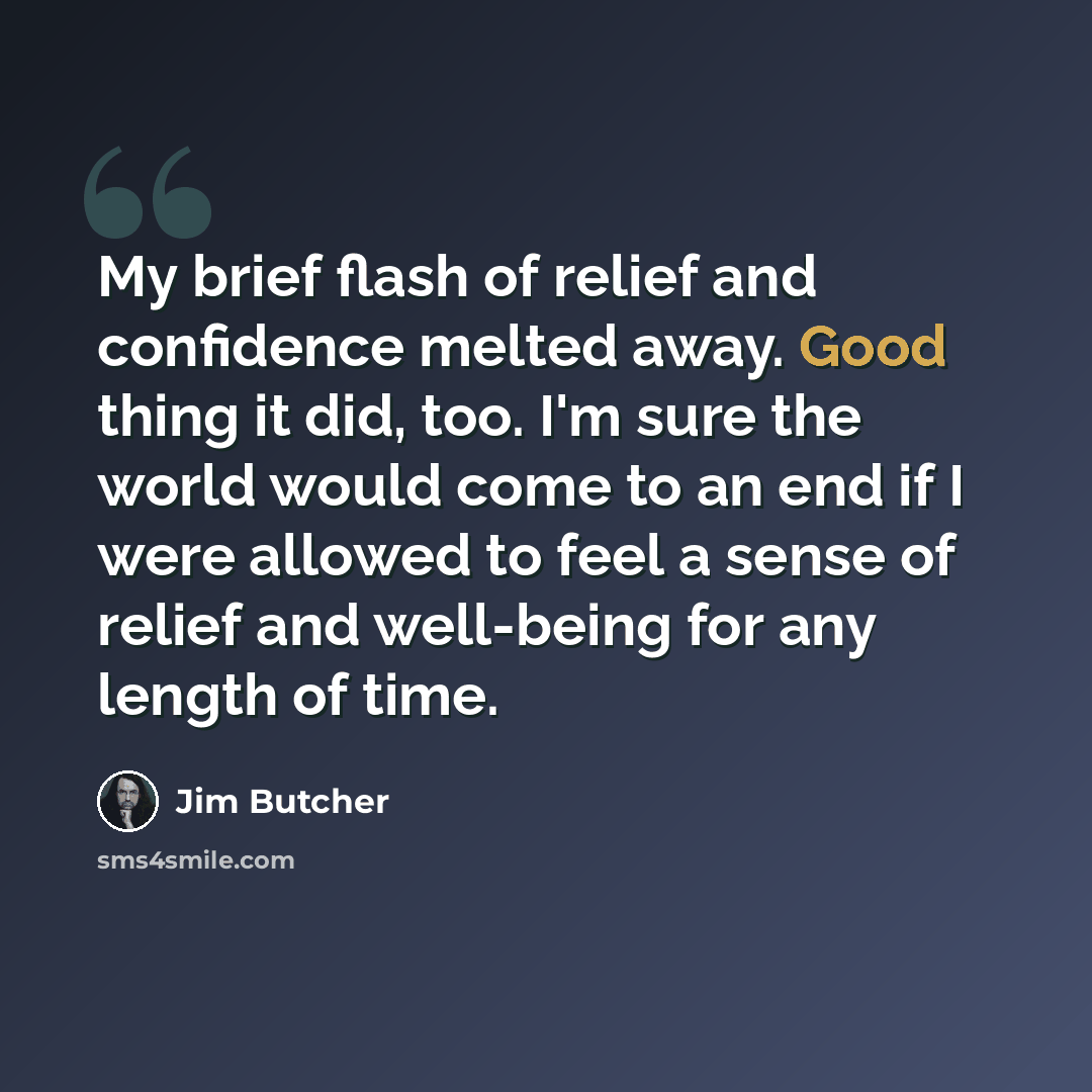 “My brief flash of relief and confidence melted away. Good thing it did, too. I'm sure the world would come to an end if I were allowed to feel a sense of relief and well-being for any length of time.” quote by Jim Butcher
