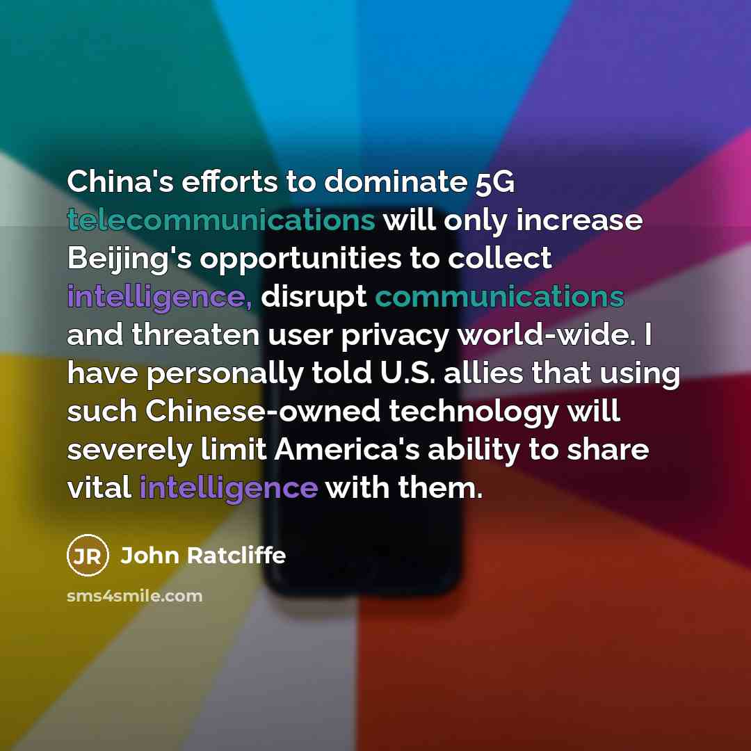 “China's efforts to dominate 5G telecommunications will only increase Beijing's opportunities to collect intelligence, disrupt communications and threaten user privacy world-wide. I have personally told U.S. allies that using such Chinese-owned technology will severely limit America's ability to…” quote by John Ratcliffe