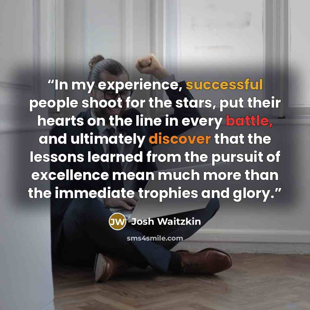 “In my experience, successful people shoot for the stars, put their hearts on the line in every battle, and ultimately discover that the lessons learned from the pursuit of excellence mean much more than the immediate trophies and glory.” quote by Josh Waitzkin