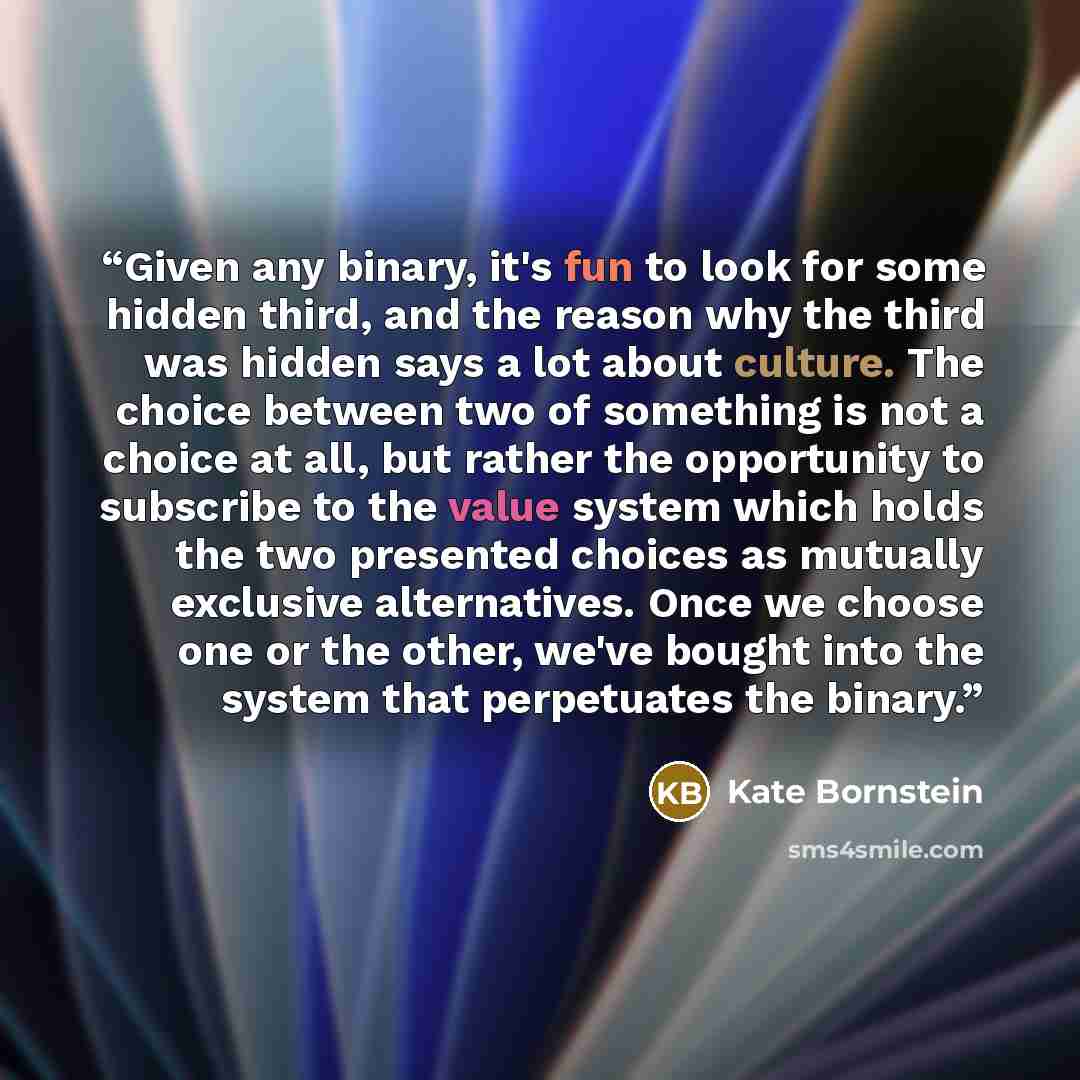 “Given any binary, it's fun to look for some hidden third, and the reason why the third was hidden says a lot about culture. The choice between two of something is not a choice at all, but rather the opportunity to subscribe to the value system which holds the two presented choices as mutually…” quote by Kate Bornstein