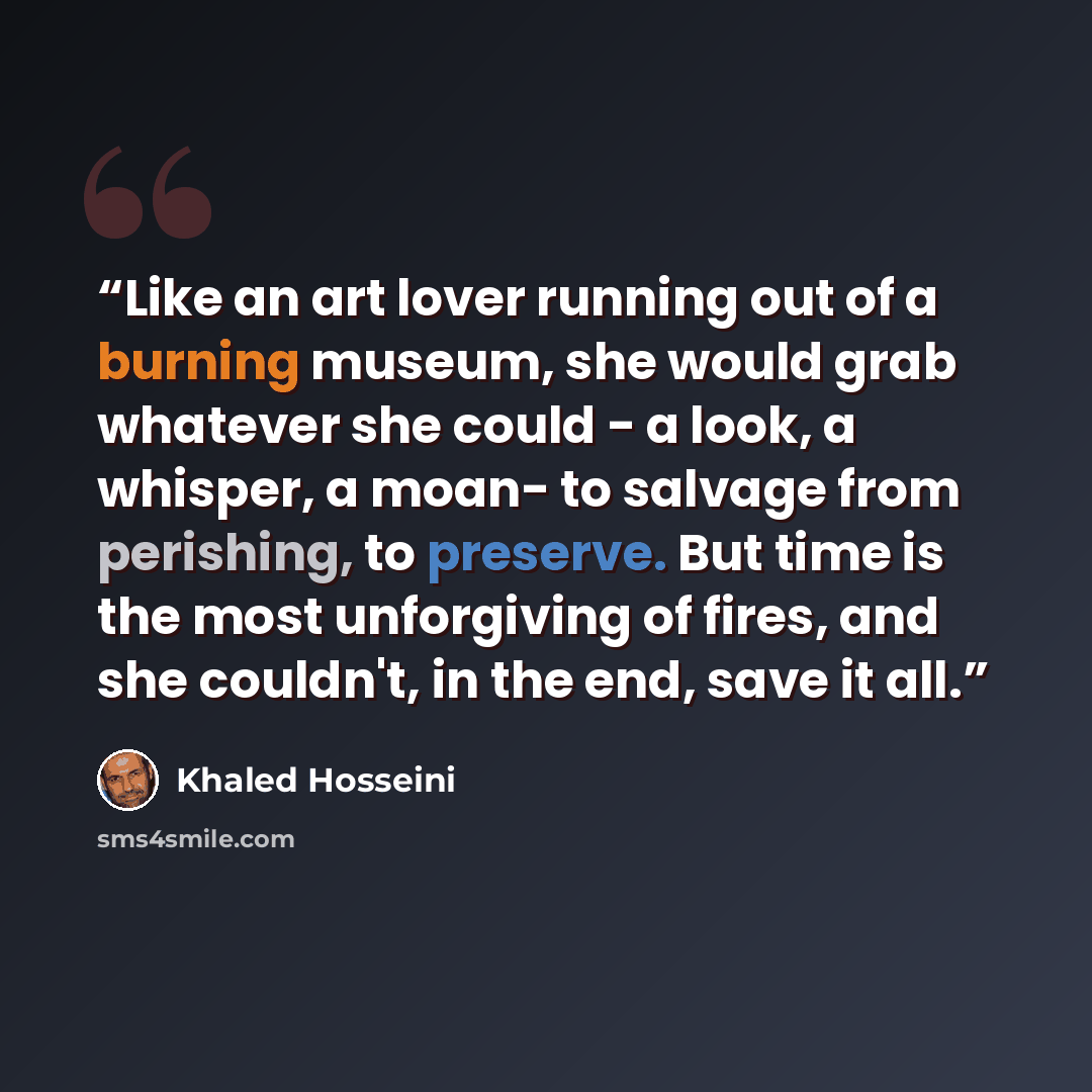 “Like an art lover running out of a burning museum, she would grab whatever she could - a look, a whisper, a moan- to salvage from perishing, to preserve. But time is the most unforgiving of fires, and she couldn't, in the end, save it all.” quote by Khaled Hosseini