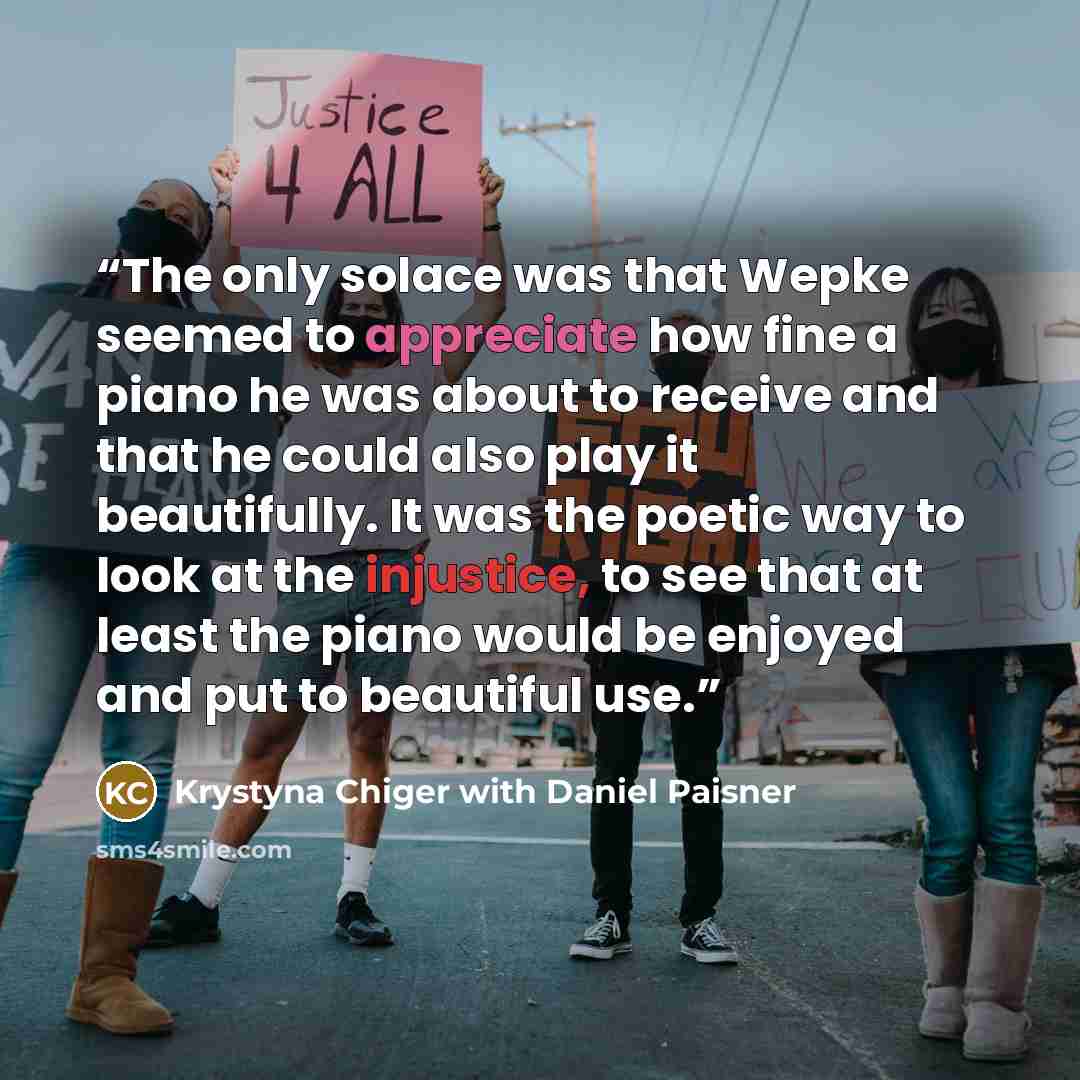 “The only solace was that Wepke seemed to appreciate how fine a piano he was about to receive and that he could also play it beautifully. It was the poetic way to look at the injustice, to see that at least the piano would be enjoyed and put to beautiful use.” quote by Krystyna Chiger with Daniel Paisner