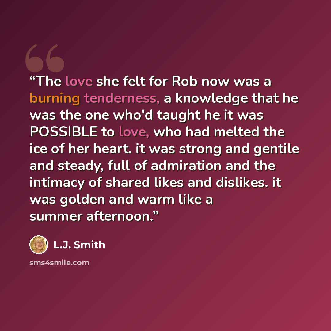 “The love she felt for Rob now was a burning tenderness, a knowledge that he was the one who'd taught he it was POSSIBLE to love, who had melted the ice of her heart. it was strong and gentile and steady, full of admiration and the intimacy of shared likes and dislikes. it was golden and warm like…” quote by L.J. Smith