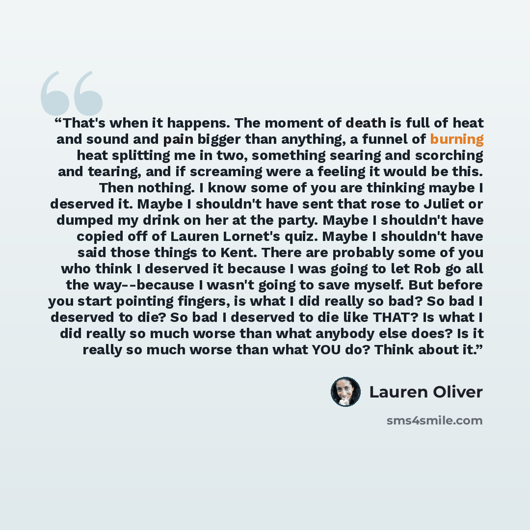 “That's when it happens. The moment of death is full of heat and sound and pain bigger than anything, a funnel of burning heat splitting me in two, something searing and scorching and tearing, and if screaming were a feeling it would be this. Then nothing. I know some of you are thinking maybe I…” quote by Lauren Oliver