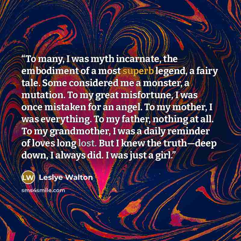 “To many, I was myth incarnate, the embodiment of a most superb legend, a fairy tale. Some considered me a monster, a mutation. To my great misfortune, I was once mistaken for an angel. To my mother, I was everything. To my father, nothing at all. To my grandmother, I was a daily reminder of loves…” quote by Leslye Walton