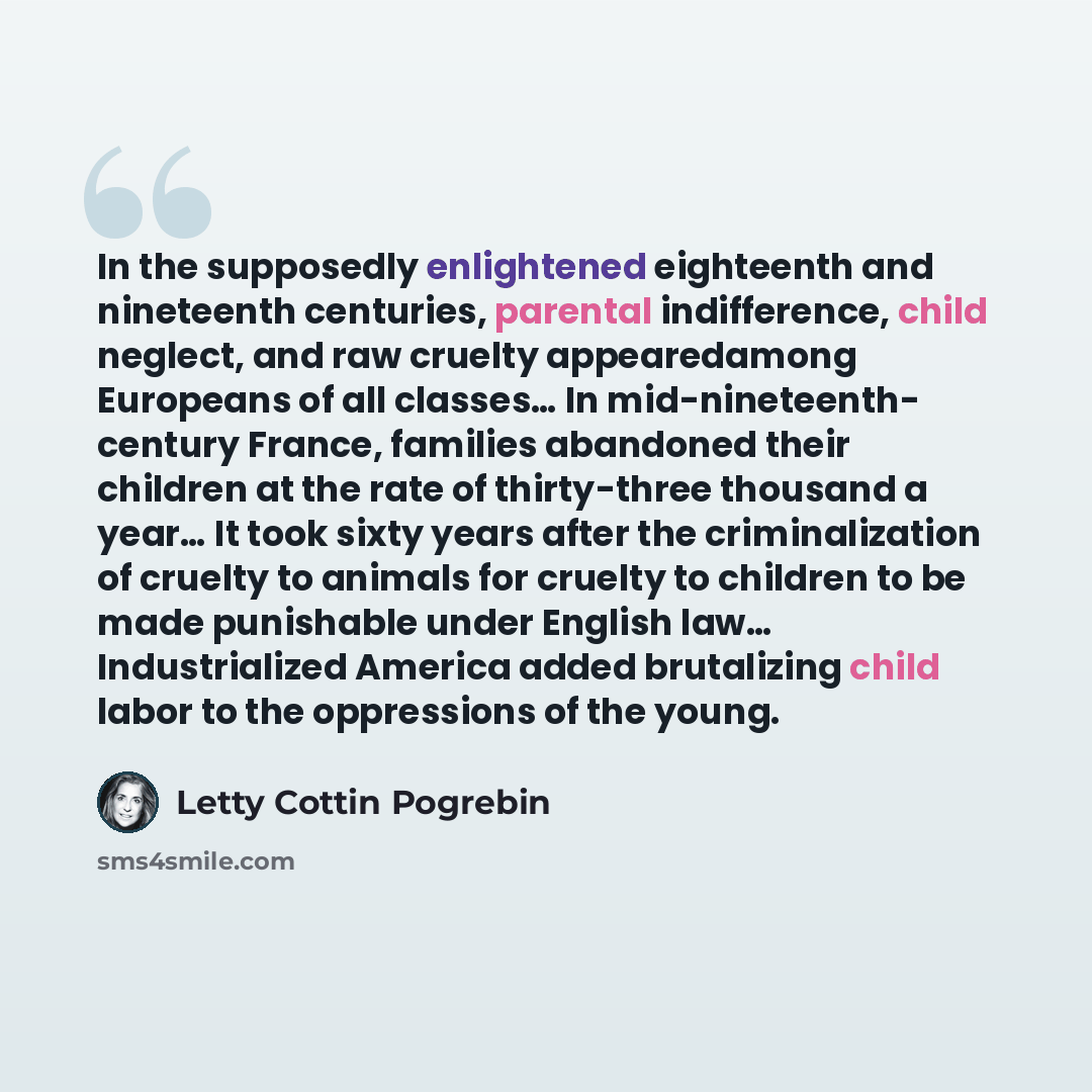 “In the supposedly enlightened eighteenth and nineteenth centuries, parental indifference, child neglect, and raw cruelty appearedamong Europeans of all classes… In mid-nineteenth- century France, families abandoned their children at the rate of thirty-three thousand a year… It took sixty years…” quote by Letty Cottin Pogrebin