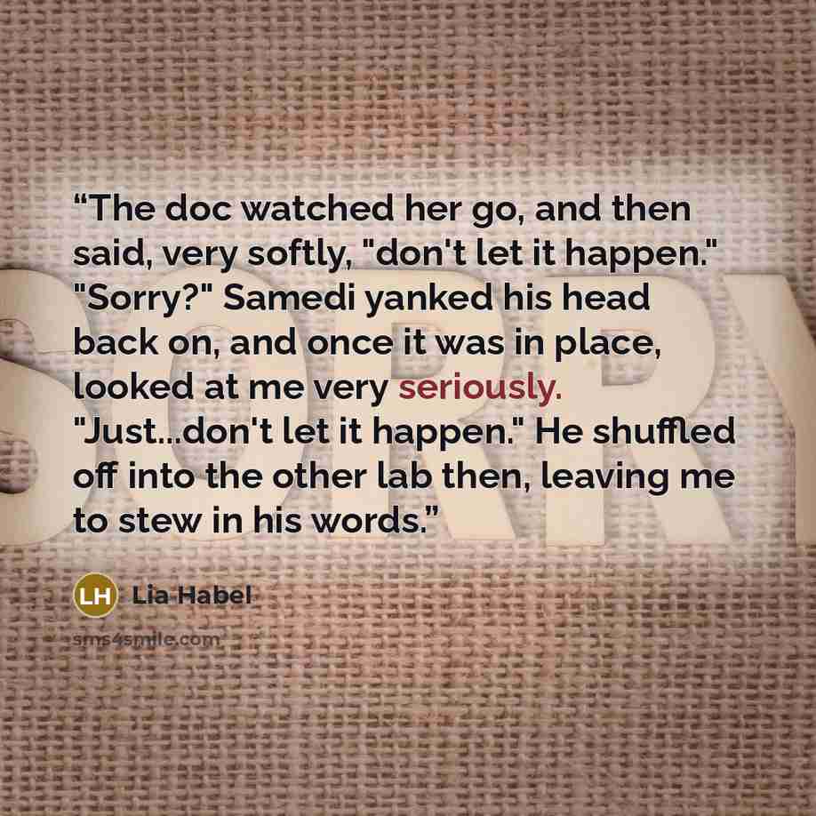 “The doc watched her go, and then said, very softly, "don't let it happen." "Sorry?" Samedi yanked his head back on, and once it was in place, looked at me very seriously. "Just...don't let it happen." He shuffled off into the other lab then, leaving me to stew in his words.” quote by Lia Habel
