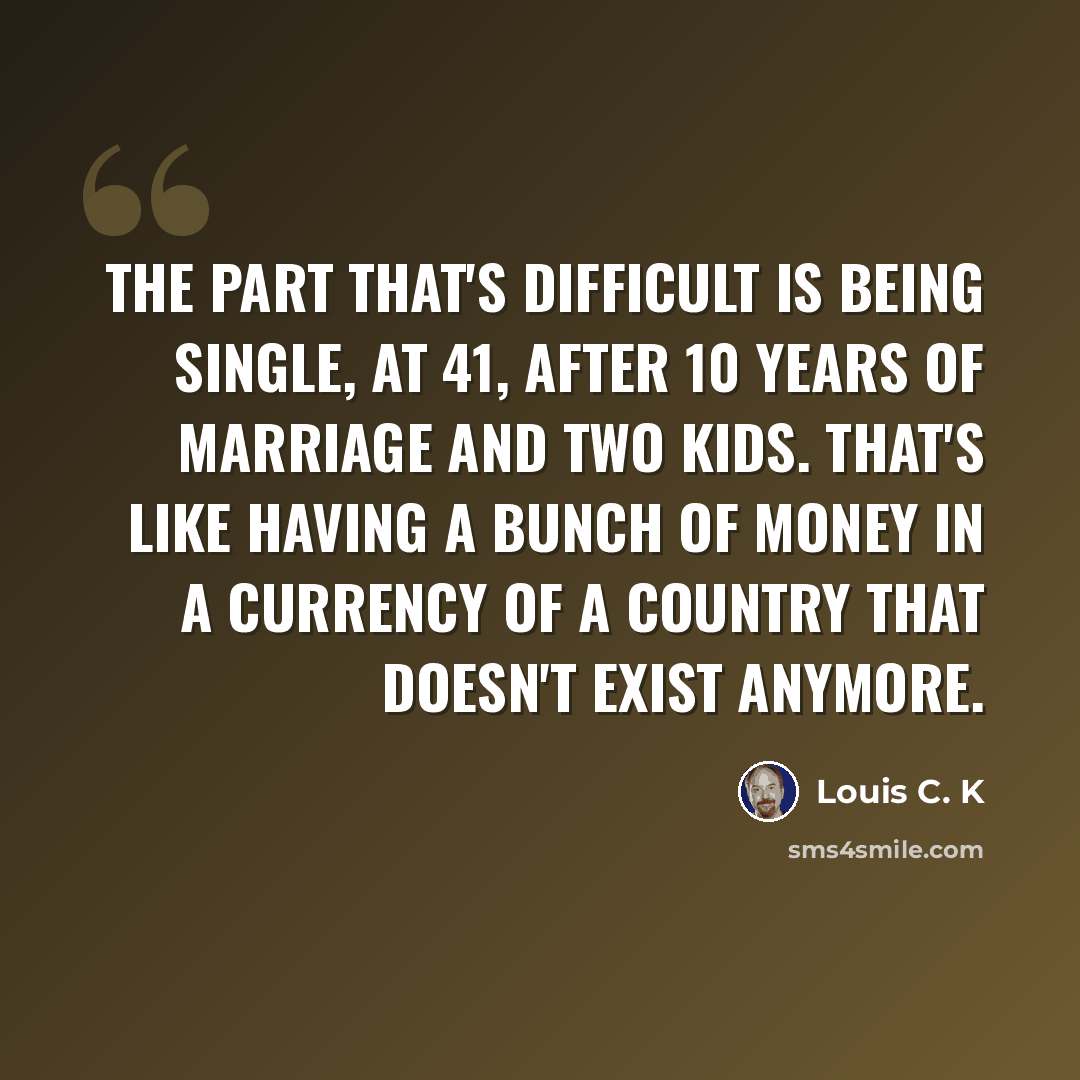“The part that's difficult is being single, at 41, after 10 years of marriage and two kids. That's like having a bunch of money in a currency of a country that doesn't exist anymore.” quote by Louis C. K