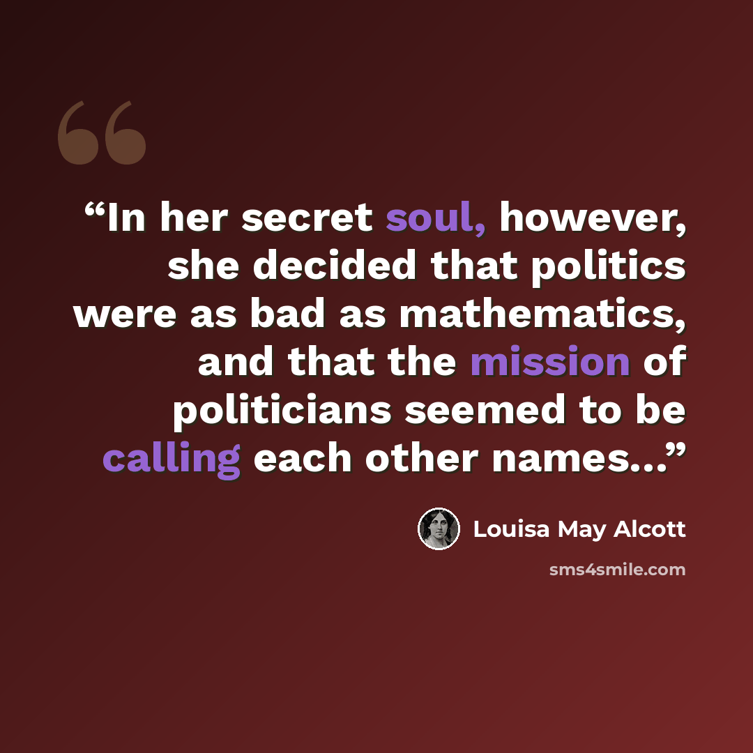 “In her secret soul, however, she decided that politics were as bad as mathematics, and that the mission of politicians seemed to be calling each other names…” quote by Louisa May Alcott