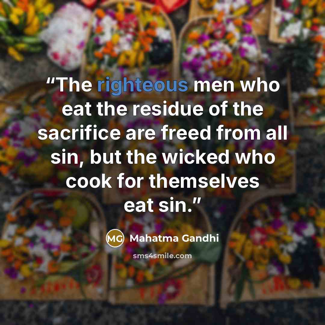“The righteous men who eat the residue of the sacrifice are freed from all sin, but the wicked who cook for themselves eat sin.” quote by Mahatma Gandhi