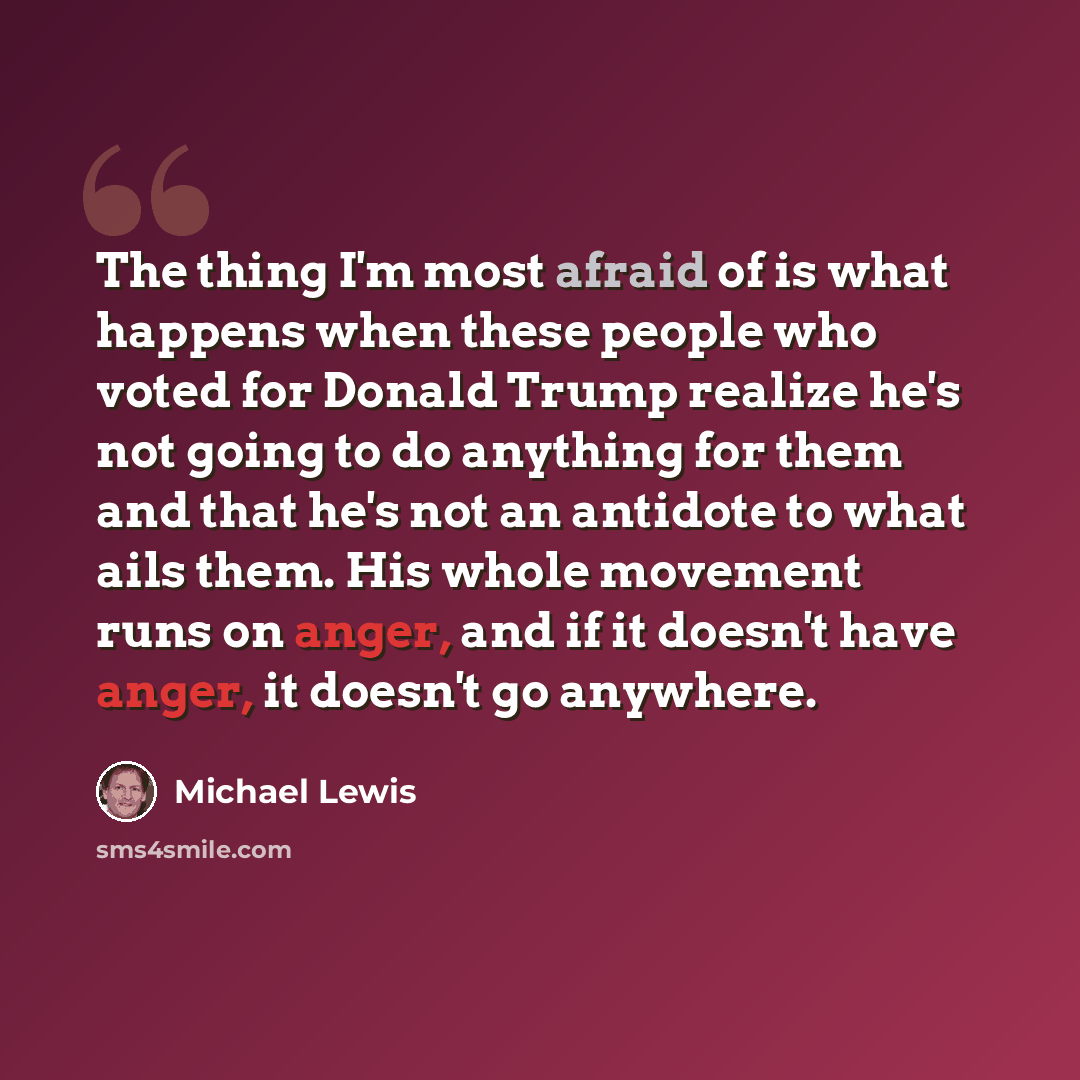 “The thing I'm most afraid of is what happens when these people who voted for Donald Trump realize he's not going to do anything for them and that he's not an antidote to what ails them. His whole movement runs on anger, and if it doesn't have anger, it doesn't go anywhere.” quote by Michael Lewis