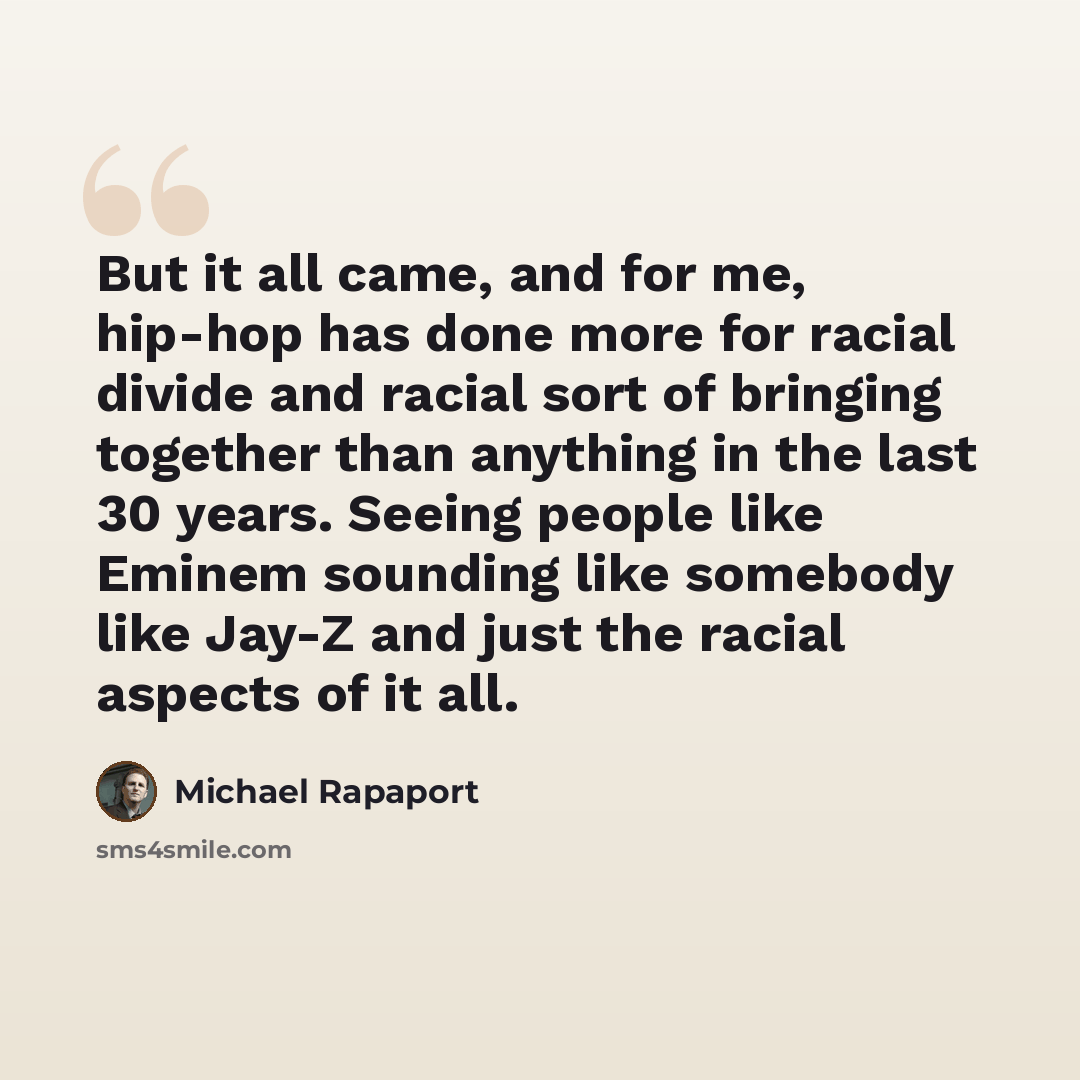“But it all came, and for me, hip-hop has done more for racial divide and racial sort of bringing together than anything in the last 30 years. Seeing people like Eminem sounding like somebody like Jay-Z and just the racial aspects of it all.” quote by Michael Rapaport