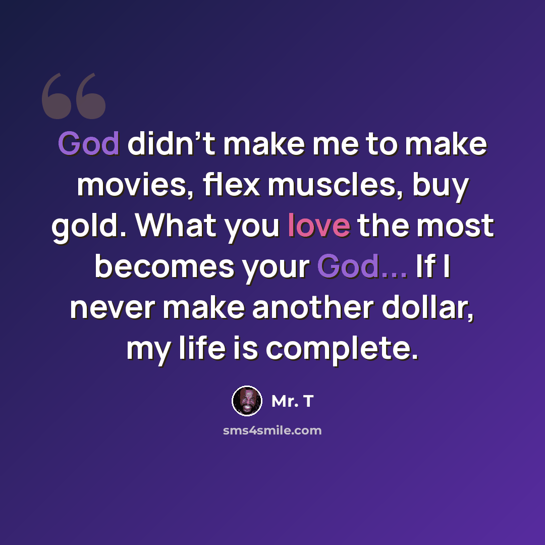 “God didn't make me to make movies, flex muscles, buy gold. What you love the most becomes your God... If I never make another dollar, my life is complete.” quote by Mr. T