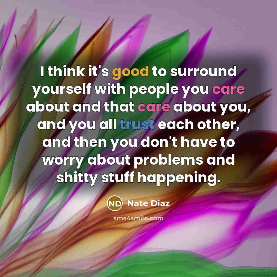“I think it's good to surround yourself with people you care about and that care about you, and you all trust each other, and then you don't have to worry about problems and shitty stuff happening.” quote by Nate Diaz