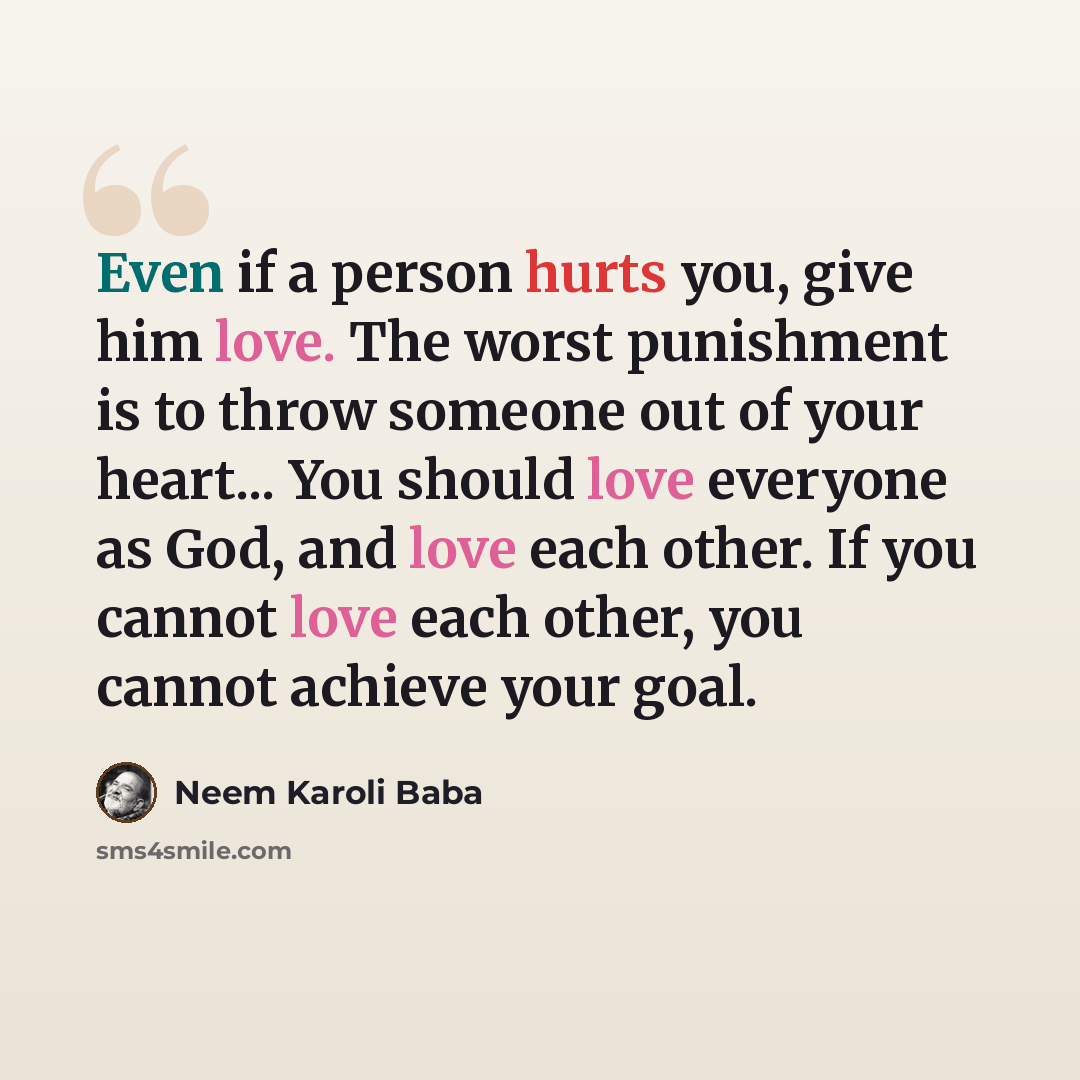 “Even if a person hurts you, give him love. The worst punishment is to throw someone out of your heart... You should love everyone as God, and love each other. If you cannot love each other, you cannot achieve your goal.” quote by Neem Karoli Baba