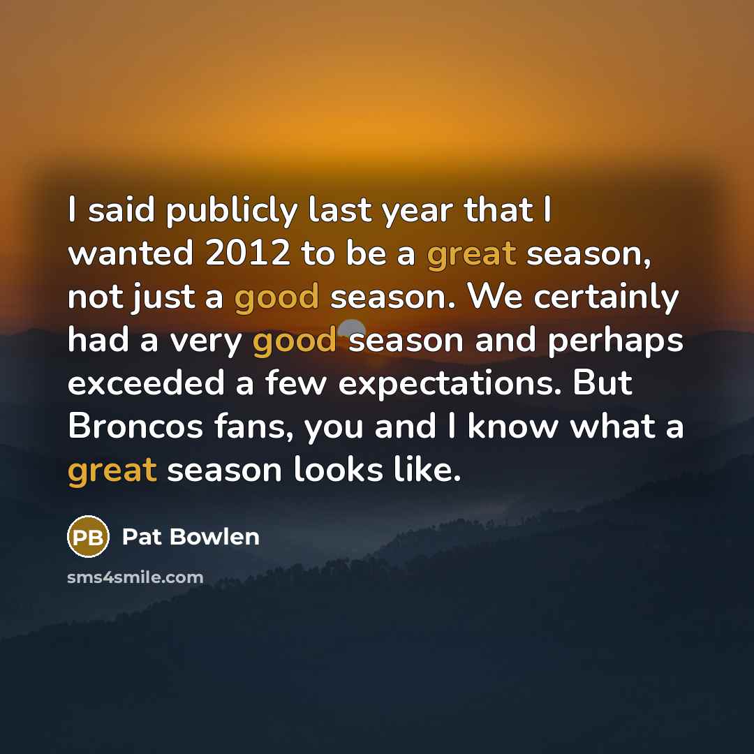 “I said publicly last year that I wanted 2012 to be a great season, not just a good season. We certainly had a very good season and perhaps exceeded a few expectations. But Broncos fans, you and I know what a great season looks like.” quote by Pat Bowlen