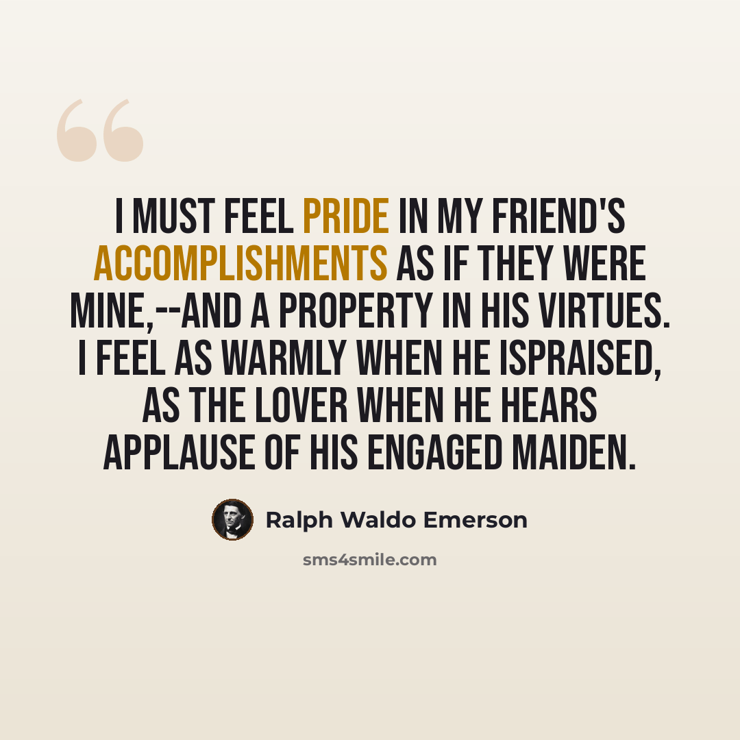 “I must feel pride in my friend's accomplishments as if they were mine,--and a property in his virtues. I feel as warmly when he ispraised, as the lover when he hears applause of his engaged maiden.” quote by Ralph Waldo Emerson