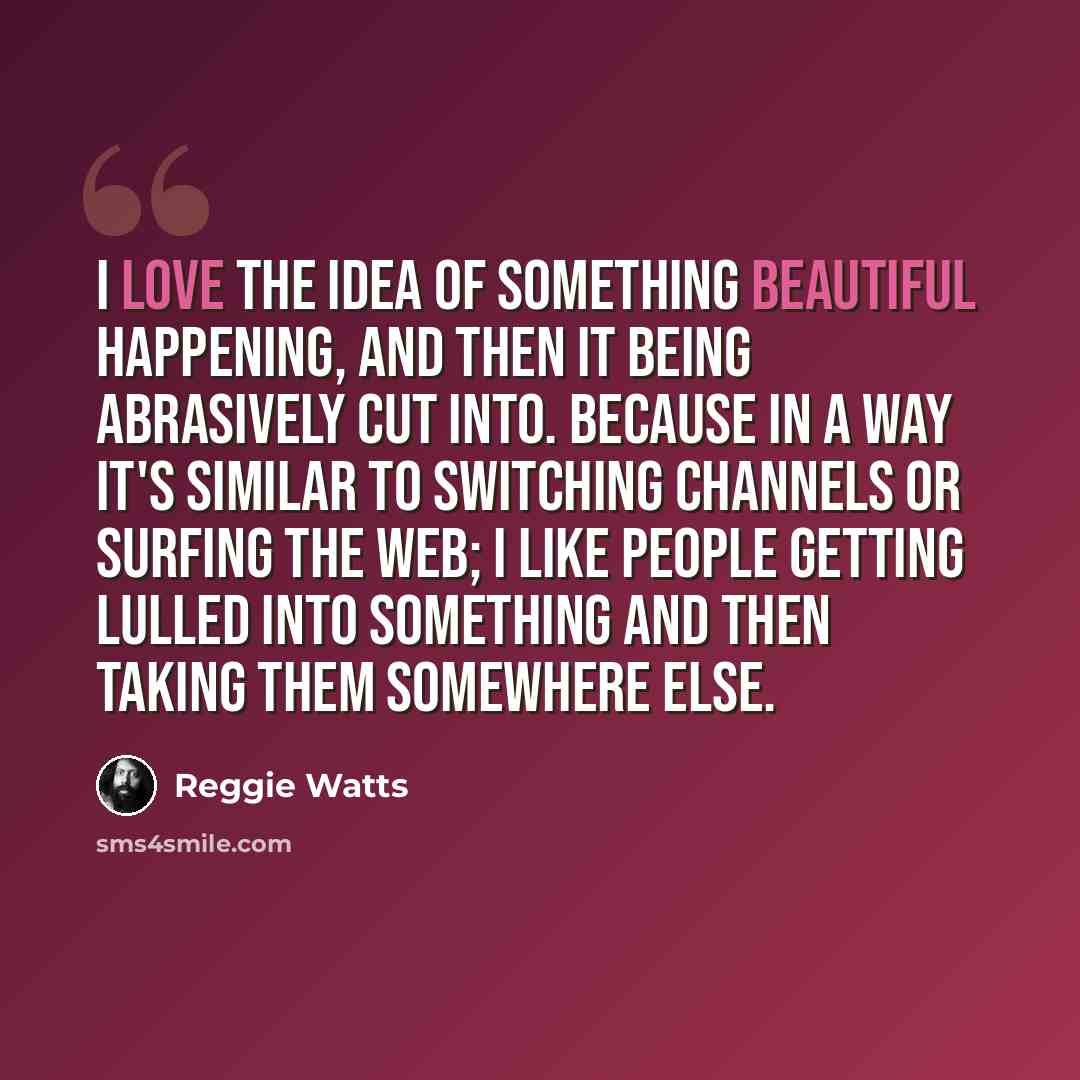 “I love the idea of something beautiful happening, and then it being abrasively cut into. Because in a way it's similar to switching channels or surfing the web; I like people getting lulled into something and then taking them somewhere else.” quote by Reggie Watts