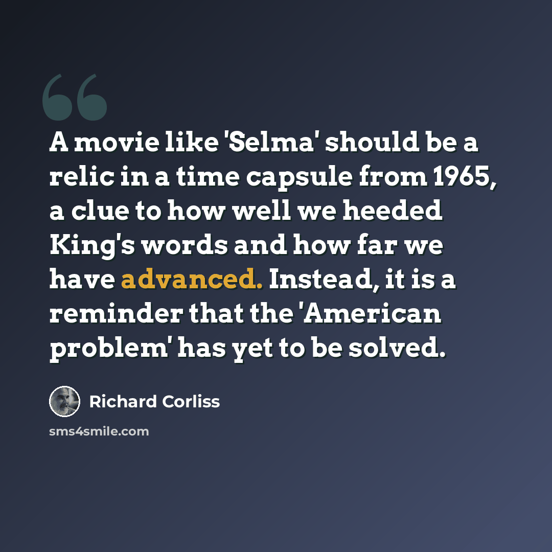 “A movie like 'Selma' should be a relic in a time capsule from 1965, a clue to how well we heeded King's words and how far we have advanced. Instead, it is a reminder that the 'American problem' has yet to be solved.” quote by Richard Corliss