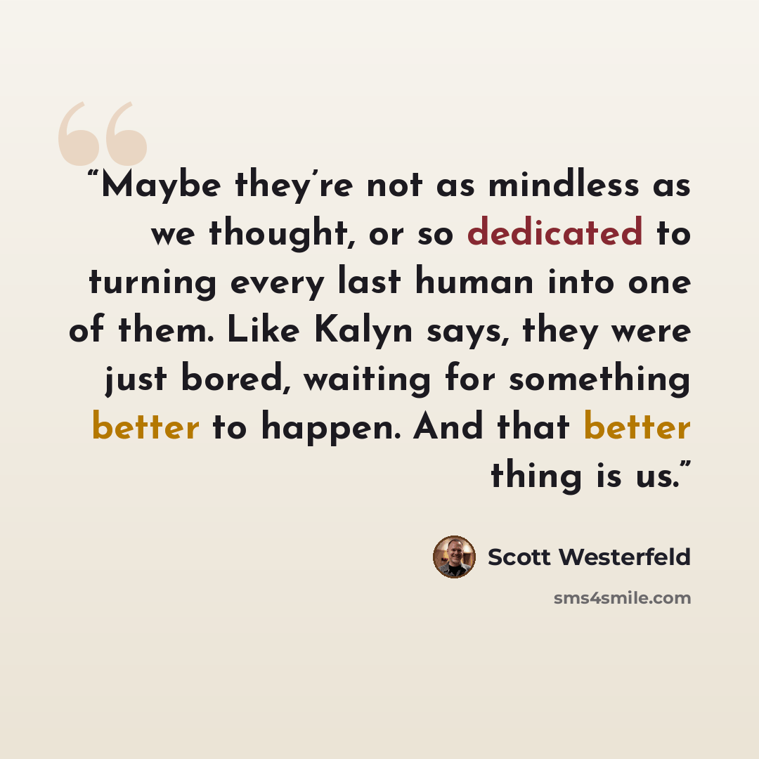 “Maybe they’re not as mindless as we thought, or so dedicated to turning every last human into one of them. Like Kalyn says, they were just bored, waiting for something better to happen. And that better thing is us.” quote by Scott Westerfeld