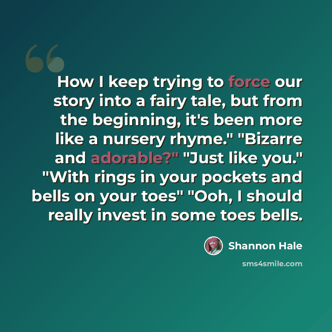 “How I keep trying to force our story into a fairy tale, but from the beginning, it's been more like a nursery rhyme." "Bizarre and adorable?" "Just like you." "With rings in your pockets and bells on your toes" "Ooh, I should really invest in some toes bells.” quote by Shannon Hale