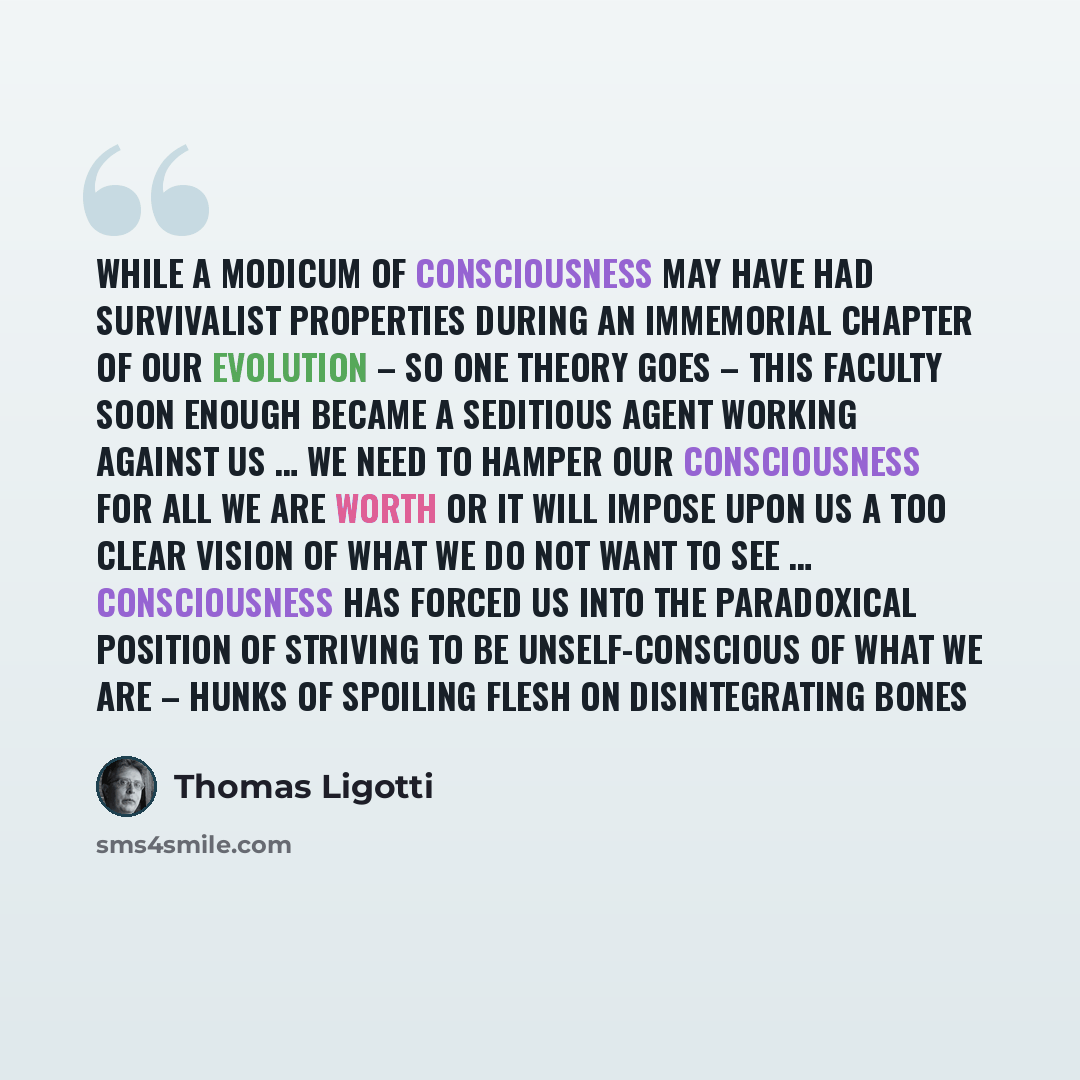 “While a modicum of consciousness may have had survivalist properties during an immemorial chapter of our evolution – so one theory goes – this faculty soon enough became a seditious agent working against us … we need to hamper our consciousness for all we are worth or it will impose upon us a too…” quote by Thomas Ligotti