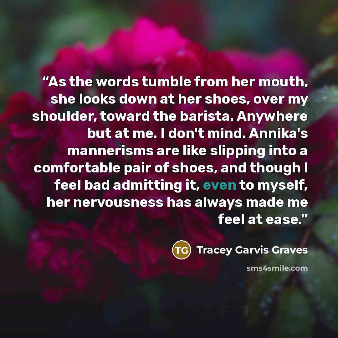 “As the words tumble from her mouth, she looks down at her shoes, over my shoulder, toward the barista. Anywhere but at me. I don't mind. Annika's mannerisms are like slipping into a comfortable pair of shoes, and though I feel bad admitting it, even to myself, her nervousness has always made me…” quote by Tracey Garvis Graves