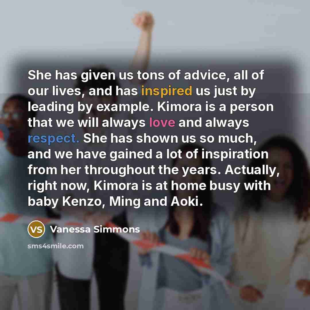 “She has given us tons of advice, all of our lives, and has inspired us just by leading by example. Kimora is a person that we will always love and always respect. She has shown us so much, and we have gained a lot of inspiration from her throughout the years. Actually, right now, Kimora is at home…” quote by Vanessa Simmons