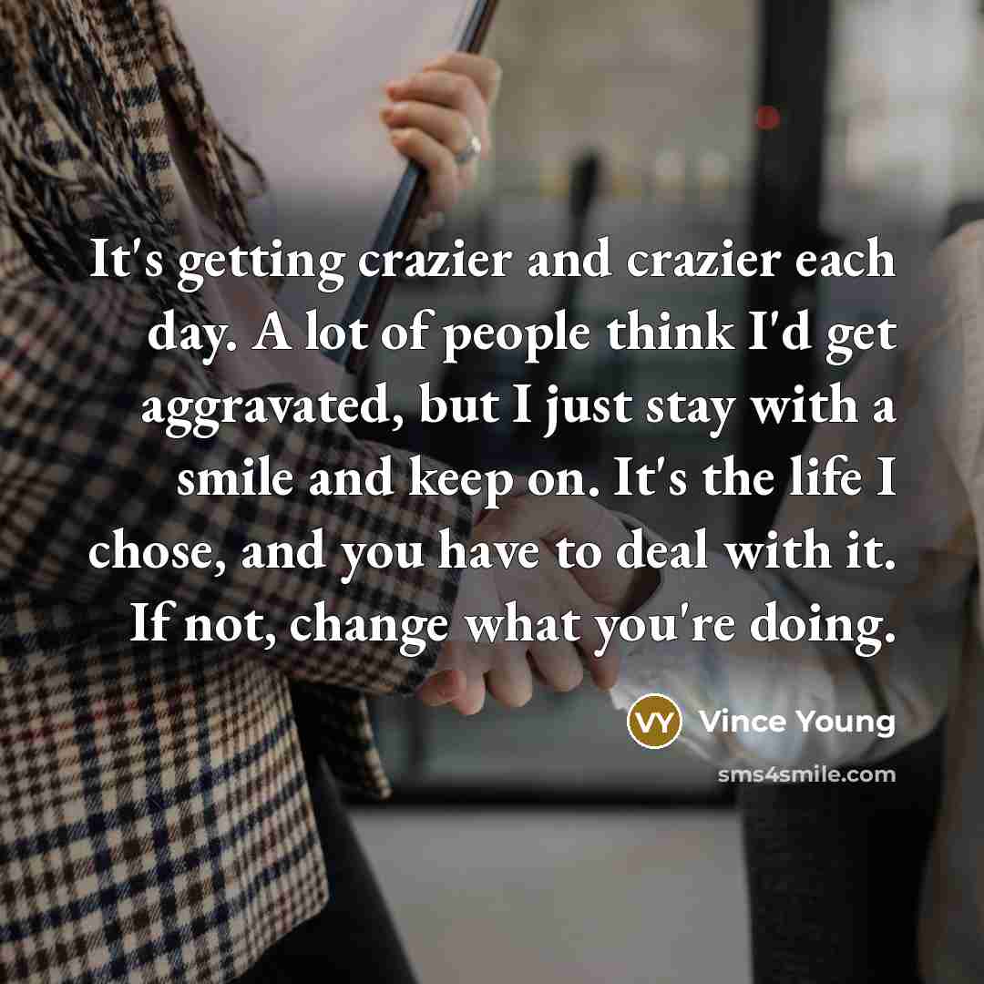 “It's getting crazier and crazier each day. A lot of people think I'd get aggravated, but I just stay with a smile and keep on. It's the life I chose, and you have to deal with it. If not, change what you're doing.” quote by Vince Young
