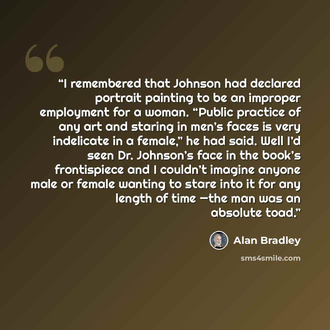 “I remembered that Johnson had declared portrait painting to be an improper employment for a woman. “Public practice of any art and staring in men’s faces is very indelicate in a female,” he had said. Well I’d seen Dr. Johnson’s face in the book’s frontispiece and I couldn’t imagine anyone male or…” quote by Alan Bradley