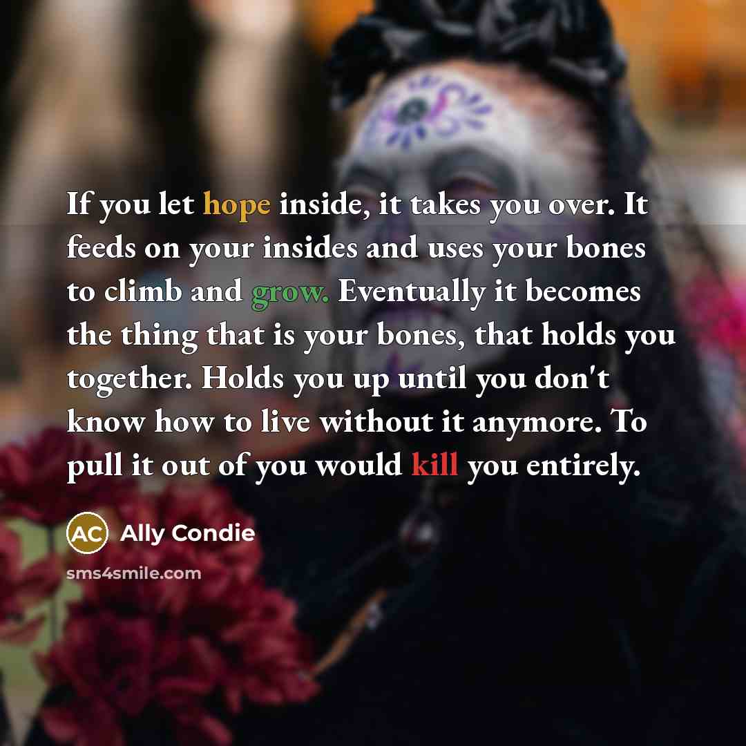 “If you let hope inside, it takes you over. It feeds on your insides and uses your bones to climb and grow. Eventually it becomes the thing that is your bones, that holds you together. Holds you up until you don't know how to live without it anymore. To pull it out of you would kill you entirely.” quote by Ally Condie