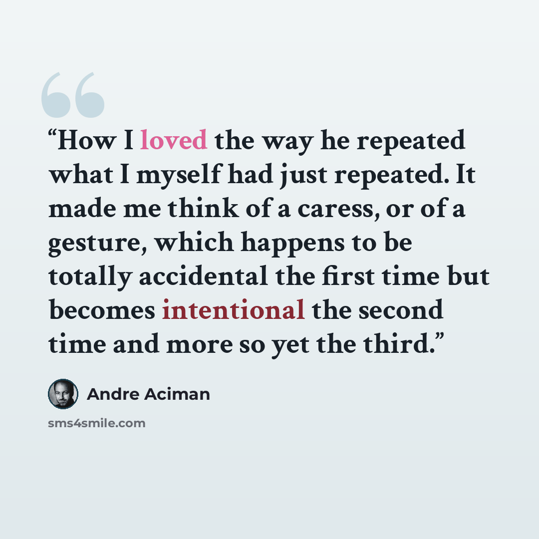 “How I loved the way he repeated what I myself had just repeated. It made me think of a caress, or of a gesture, which happens to be totally accidental the first time but becomes intentional the second time and more so yet the third.” quote by André Aciman