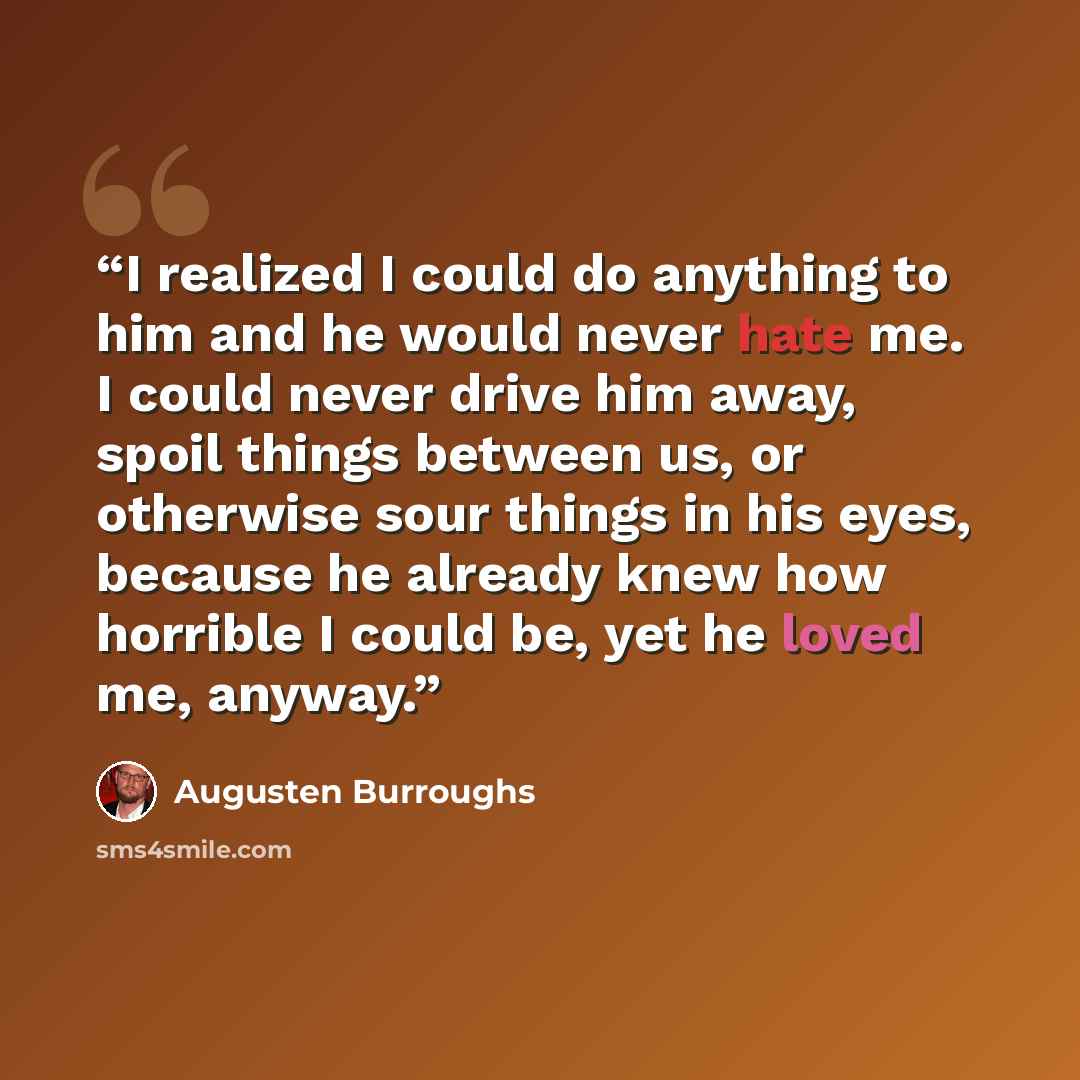 “I realized I could do anything to him and he would never hate me. I could never drive him away, spoil things between us, or otherwise sour things in his eyes, because he already knew how horrible I could be, yet he loved me, anyway.” quote by Augusten Burroughs