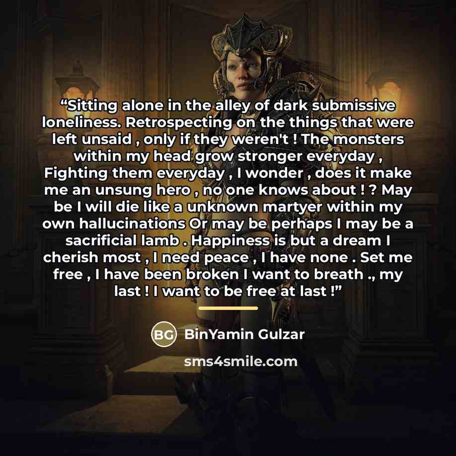“Sitting alone in the alley of dark submissive loneliness. Retrospecting on the things that were left unsaid , only if they weren't ! The monsters within my head grow stronger everyday , Fighting them everyday , I wonder , does it make me an unsung hero , no one knows about ! ? May be I will die…” quote by BinYamin Gulzar